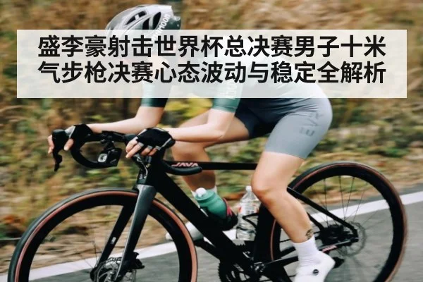盛李豪射击世界杯总决赛男子十米气步枪决赛心态波动与稳定全解析