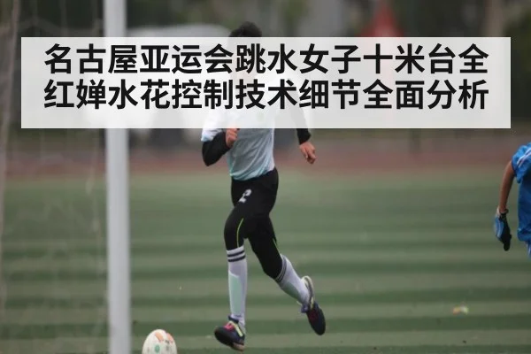 名古屋亚运会跳水女子十米台全红婵水花控制技术细节全面分析