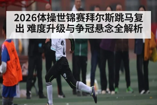 2026体操世锦赛拜尔斯跳马复出 难度升级与争冠悬念全解析